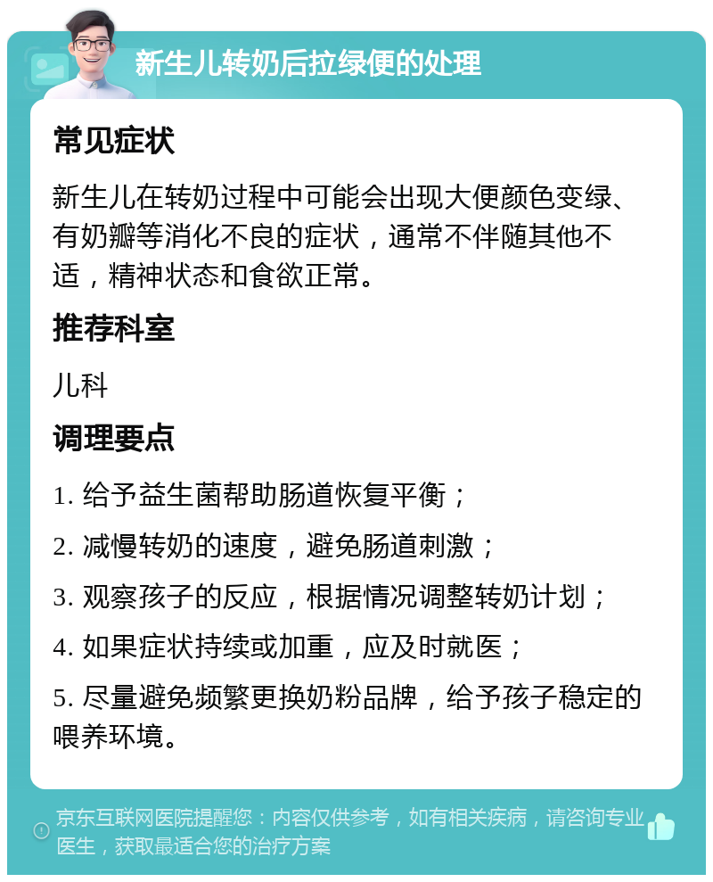 新生儿转奶后拉绿便的处理 常见症状 新生儿在转奶过程中可能会出现大便颜色变绿、有奶瓣等消化不良的症状，通常不伴随其他不适，精神状态和食欲正常。 推荐科室 儿科 调理要点 1. 给予益生菌帮助肠道恢复平衡； 2. 减慢转奶的速度，避免肠道刺激； 3. 观察孩子的反应，根据情况调整转奶计划； 4. 如果症状持续或加重，应及时就医； 5. 尽量避免频繁更换奶粉品牌，给予孩子稳定的喂养环境。