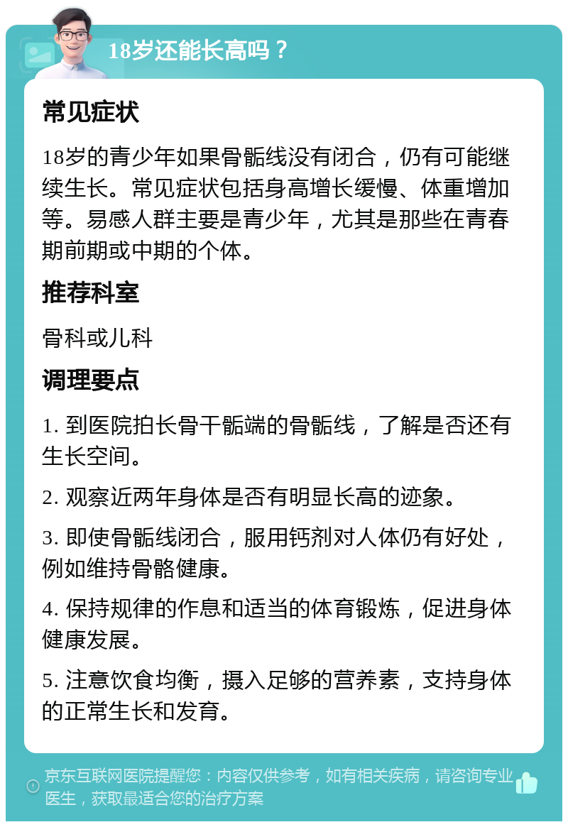 18岁还能长高吗？ 常见症状 18岁的青少年如果骨骺线没有闭合，仍有可能继续生长。常见症状包括身高增长缓慢、体重增加等。易感人群主要是青少年，尤其是那些在青春期前期或中期的个体。 推荐科室 骨科或儿科 调理要点 1. 到医院拍长骨干骺端的骨骺线，了解是否还有生长空间。 2. 观察近两年身体是否有明显长高的迹象。 3. 即使骨骺线闭合，服用钙剂对人体仍有好处，例如维持骨骼健康。 4. 保持规律的作息和适当的体育锻炼，促进身体健康发展。 5. 注意饮食均衡，摄入足够的营养素，支持身体的正常生长和发育。