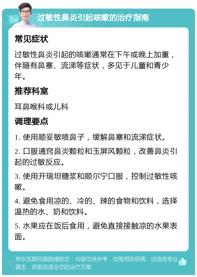 过敏性鼻炎引起咳嗽的治疗指南 常见症状 过敏性鼻炎引起的咳嗽通常在下午或晚上加重，伴随有鼻塞、流涕等症状，多见于儿童和青少年。 推荐科室 耳鼻喉科或儿科 调理要点 1. 使用顺妥敏喷鼻子，缓解鼻塞和流涕症状。 2. 口服通窍鼻炎颗粒和玉屏风颗粒，改善鼻炎引起的过敏反应。 3. 使用开瑞坦糖浆和顺尔宁口服，控制过敏性咳嗽。 4. 避免食用凉的、冷的、辣的食物和饮料，选择温热的水、奶和饮料。 5. 水果应在饭后食用，避免直接接触凉的水果表面。