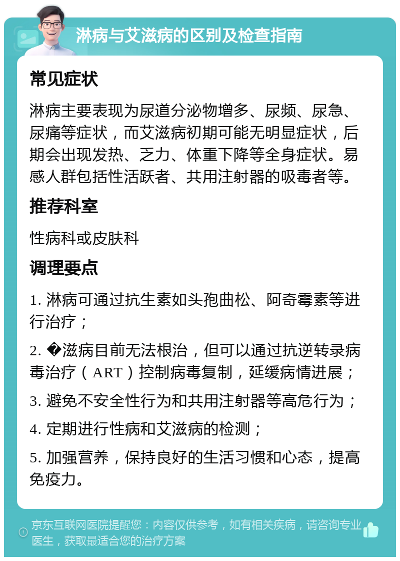 淋病与艾滋病的区别及检查指南 常见症状 淋病主要表现为尿道分泌物增多、尿频、尿急、尿痛等症状，而艾滋病初期可能无明显症状，后期会出现发热、乏力、体重下降等全身症状。易感人群包括性活跃者、共用注射器的吸毒者等。 推荐科室 性病科或皮肤科 调理要点 1. 淋病可通过抗生素如头孢曲松、阿奇霉素等进行治疗； 2. �滋病目前无法根治，但可以通过抗逆转录病毒治疗（ART）控制病毒复制，延缓病情进展； 3. 避免不安全性行为和共用注射器等高危行为； 4. 定期进行性病和艾滋病的检测； 5. 加强营养，保持良好的生活习惯和心态，提高免疫力。