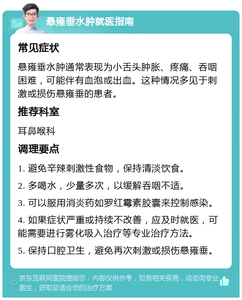 悬雍垂水肿就医指南 常见症状 悬雍垂水肿通常表现为小舌头肿胀、疼痛、吞咽困难，可能伴有血泡或出血。这种情况多见于刺激或损伤悬雍垂的患者。 推荐科室 耳鼻喉科 调理要点 1. 避免辛辣刺激性食物，保持清淡饮食。 2. 多喝水，少量多次，以缓解吞咽不适。 3. 可以服用消炎药如罗红霉素胶囊来控制感染。 4. 如果症状严重或持续不改善，应及时就医，可能需要进行雾化吸入治疗等专业治疗方法。 5. 保持口腔卫生，避免再次刺激或损伤悬雍垂。