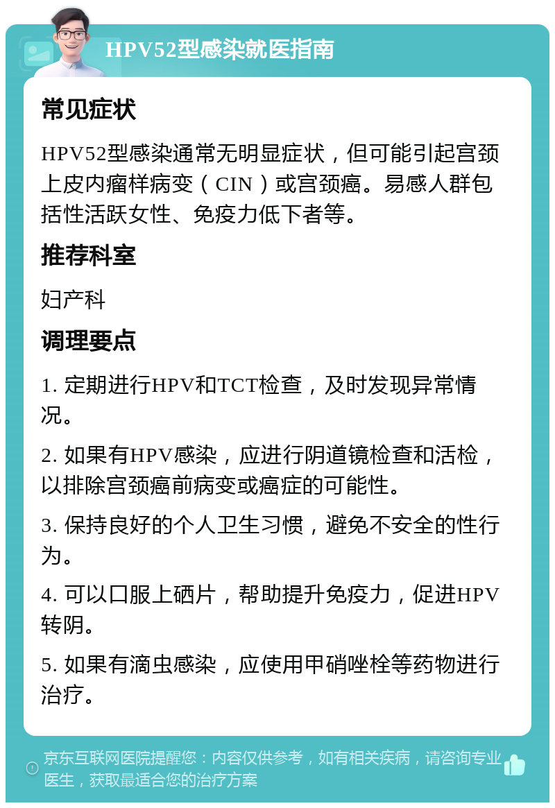 HPV52型感染就医指南 常见症状 HPV52型感染通常无明显症状，但可能引起宫颈上皮内瘤样病变（CIN）或宫颈癌。易感人群包括性活跃女性、免疫力低下者等。 推荐科室 妇产科 调理要点 1. 定期进行HPV和TCT检查，及时发现异常情况。 2. 如果有HPV感染，应进行阴道镜检查和活检，以排除宫颈癌前病变或癌症的可能性。 3. 保持良好的个人卫生习惯，避免不安全的性行为。 4. 可以口服上硒片，帮助提升免疫力，促进HPV转阴。 5. 如果有滴虫感染，应使用甲硝唑栓等药物进行治疗。