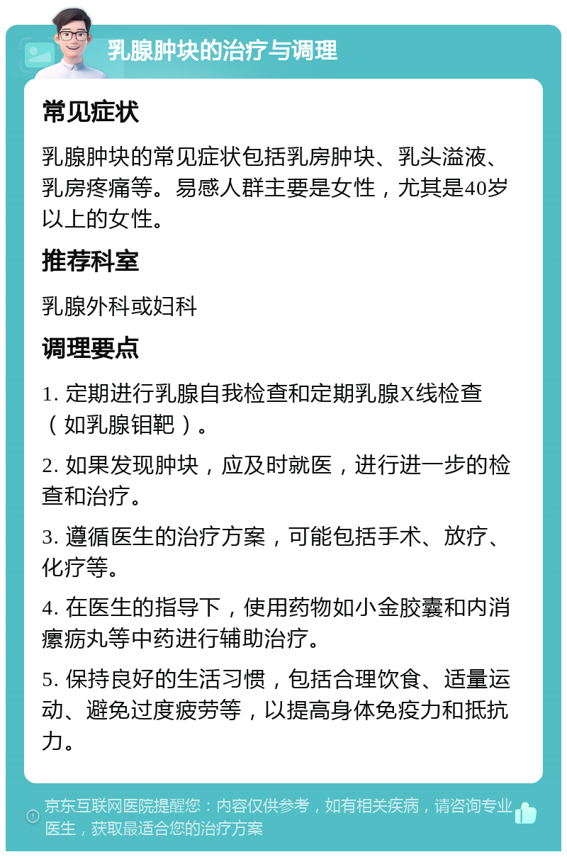 乳腺肿块的治疗与调理 常见症状 乳腺肿块的常见症状包括乳房肿块、乳头溢液、乳房疼痛等。易感人群主要是女性，尤其是40岁以上的女性。 推荐科室 乳腺外科或妇科 调理要点 1. 定期进行乳腺自我检查和定期乳腺X线检查（如乳腺钼靶）。 2. 如果发现肿块，应及时就医，进行进一步的检查和治疗。 3. 遵循医生的治疗方案，可能包括手术、放疗、化疗等。 4. 在医生的指导下，使用药物如小金胶囊和内消瘰疬丸等中药进行辅助治疗。 5. 保持良好的生活习惯，包括合理饮食、适量运动、避免过度疲劳等，以提高身体免疫力和抵抗力。