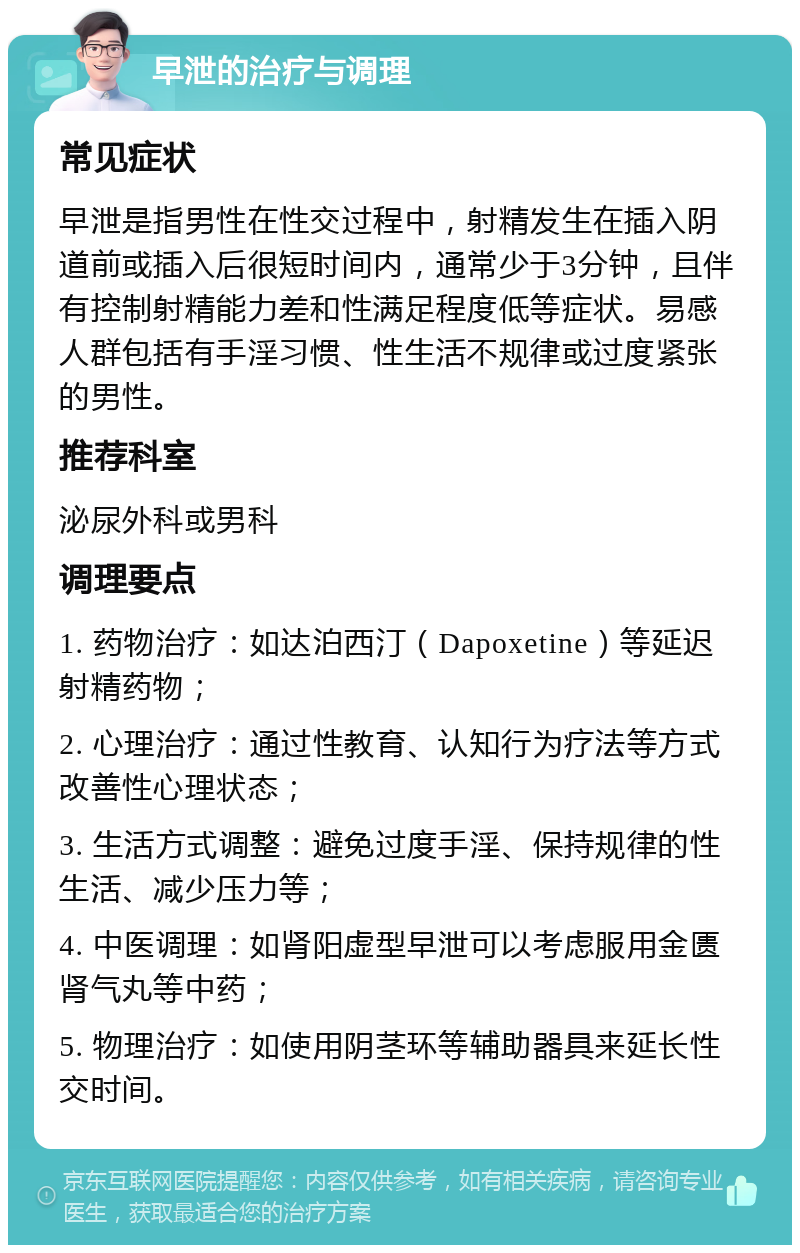 早泄的治疗与调理 常见症状 早泄是指男性在性交过程中，射精发生在插入阴道前或插入后很短时间内，通常少于3分钟，且伴有控制射精能力差和性满足程度低等症状。易感人群包括有手淫习惯、性生活不规律或过度紧张的男性。 推荐科室 泌尿外科或男科 调理要点 1. 药物治疗：如达泊西汀（Dapoxetine）等延迟射精药物； 2. 心理治疗：通过性教育、认知行为疗法等方式改善性心理状态； 3. 生活方式调整：避免过度手淫、保持规律的性生活、减少压力等； 4. 中医调理：如肾阳虚型早泄可以考虑服用金匮肾气丸等中药； 5. 物理治疗：如使用阴茎环等辅助器具来延长性交时间。