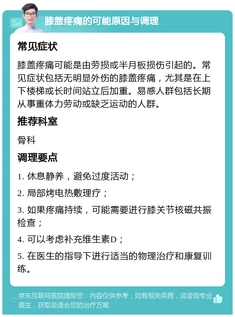 膝盖疼痛的可能原因与调理 常见症状 膝盖疼痛可能是由劳损或半月板损伤引起的。常见症状包括无明显外伤的膝盖疼痛，尤其是在上下楼梯或长时间站立后加重。易感人群包括长期从事重体力劳动或缺乏运动的人群。 推荐科室 骨科 调理要点 1. 休息静养，避免过度活动； 2. 局部烤电热敷理疗； 3. 如果疼痛持续，可能需要进行膝关节核磁共振检查； 4. 可以考虑补充维生素D； 5. 在医生的指导下进行适当的物理治疗和康复训练。