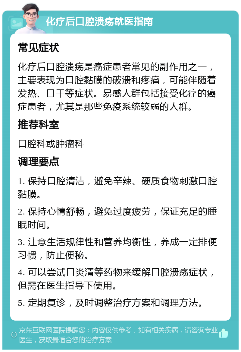 化疗后口腔溃疡就医指南 常见症状 化疗后口腔溃疡是癌症患者常见的副作用之一，主要表现为口腔黏膜的破溃和疼痛，可能伴随着发热、口干等症状。易感人群包括接受化疗的癌症患者，尤其是那些免疫系统较弱的人群。 推荐科室 口腔科或肿瘤科 调理要点 1. 保持口腔清洁，避免辛辣、硬质食物刺激口腔黏膜。 2. 保持心情舒畅，避免过度疲劳，保证充足的睡眠时间。 3. 注意生活规律性和营养均衡性，养成一定排便习惯，防止便秘。 4. 可以尝试口炎清等药物来缓解口腔溃疡症状，但需在医生指导下使用。 5. 定期复诊，及时调整治疗方案和调理方法。