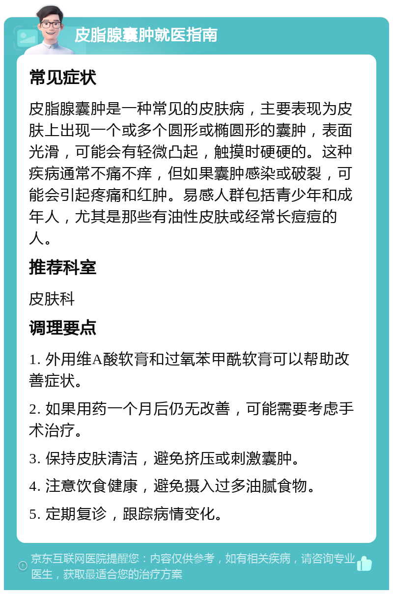 皮脂腺囊肿就医指南 常见症状 皮脂腺囊肿是一种常见的皮肤病，主要表现为皮肤上出现一个或多个圆形或椭圆形的囊肿，表面光滑，可能会有轻微凸起，触摸时硬硬的。这种疾病通常不痛不痒，但如果囊肿感染或破裂，可能会引起疼痛和红肿。易感人群包括青少年和成年人，尤其是那些有油性皮肤或经常长痘痘的人。 推荐科室 皮肤科 调理要点 1. 外用维A酸软膏和过氧苯甲酰软膏可以帮助改善症状。 2. 如果用药一个月后仍无改善，可能需要考虑手术治疗。 3. 保持皮肤清洁，避免挤压或刺激囊肿。 4. 注意饮食健康，避免摄入过多油腻食物。 5. 定期复诊，跟踪病情变化。