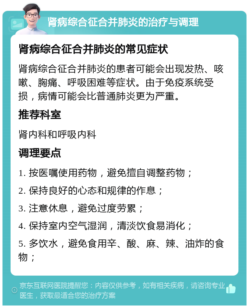 肾病综合征合并肺炎的治疗与调理 肾病综合征合并肺炎的常见症状 肾病综合征合并肺炎的患者可能会出现发热、咳嗽、胸痛、呼吸困难等症状。由于免疫系统受损，病情可能会比普通肺炎更为严重。 推荐科室 肾内科和呼吸内科 调理要点 1. 按医嘱使用药物，避免擅自调整药物； 2. 保持良好的心态和规律的作息； 3. 注意休息，避免过度劳累； 4. 保持室内空气湿润，清淡饮食易消化； 5. 多饮水，避免食用辛、酸、麻、辣、油炸的食物；