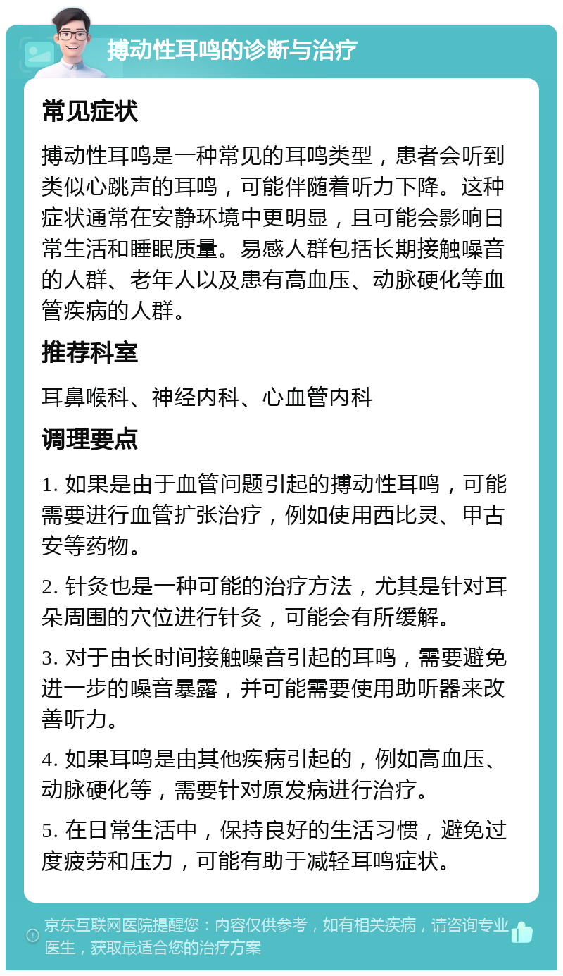 搏动性耳鸣的诊断与治疗 常见症状 搏动性耳鸣是一种常见的耳鸣类型，患者会听到类似心跳声的耳鸣，可能伴随着听力下降。这种症状通常在安静环境中更明显，且可能会影响日常生活和睡眠质量。易感人群包括长期接触噪音的人群、老年人以及患有高血压、动脉硬化等血管疾病的人群。 推荐科室 耳鼻喉科、神经内科、心血管内科 调理要点 1. 如果是由于血管问题引起的搏动性耳鸣，可能需要进行血管扩张治疗，例如使用西比灵、甲古安等药物。 2. 针灸也是一种可能的治疗方法，尤其是针对耳朵周围的穴位进行针灸，可能会有所缓解。 3. 对于由长时间接触噪音引起的耳鸣，需要避免进一步的噪音暴露，并可能需要使用助听器来改善听力。 4. 如果耳鸣是由其他疾病引起的，例如高血压、动脉硬化等，需要针对原发病进行治疗。 5. 在日常生活中，保持良好的生活习惯，避免过度疲劳和压力，可能有助于减轻耳鸣症状。