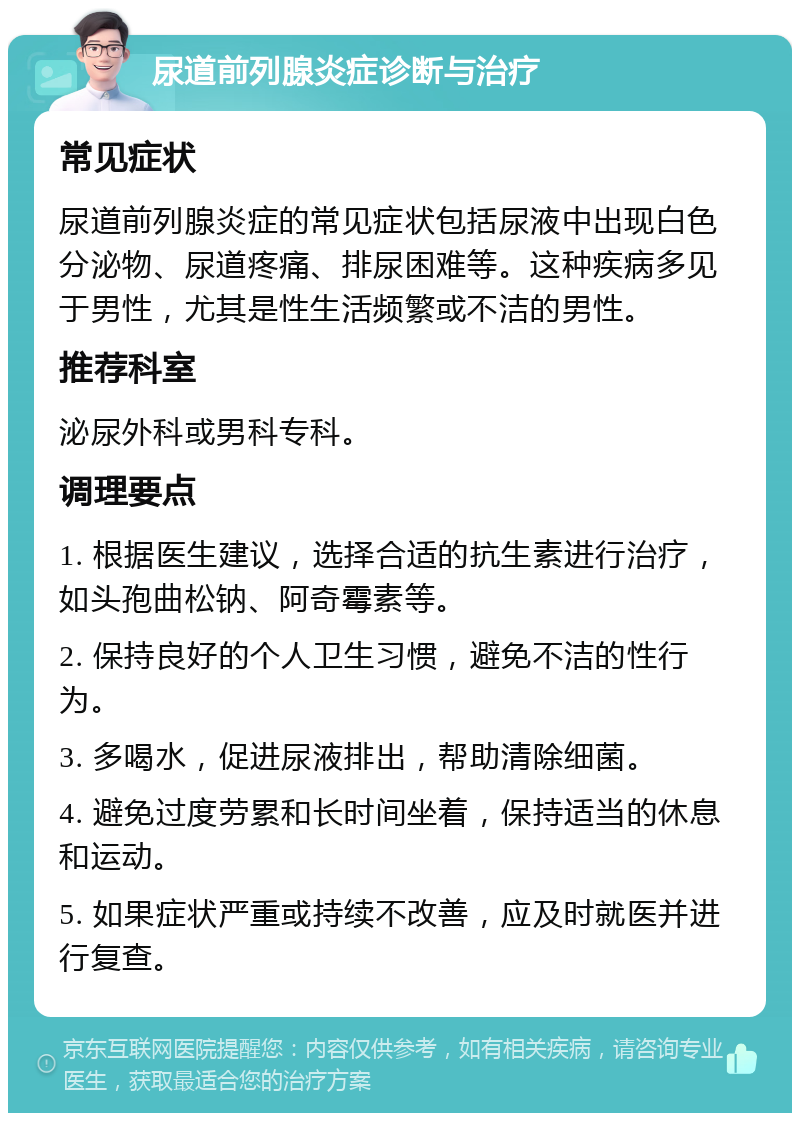 尿道前列腺炎症诊断与治疗 常见症状 尿道前列腺炎症的常见症状包括尿液中出现白色分泌物、尿道疼痛、排尿困难等。这种疾病多见于男性，尤其是性生活频繁或不洁的男性。 推荐科室 泌尿外科或男科专科。 调理要点 1. 根据医生建议，选择合适的抗生素进行治疗，如头孢曲松钠、阿奇霉素等。 2. 保持良好的个人卫生习惯，避免不洁的性行为。 3. 多喝水，促进尿液排出，帮助清除细菌。 4. 避免过度劳累和长时间坐着，保持适当的休息和运动。 5. 如果症状严重或持续不改善，应及时就医并进行复查。