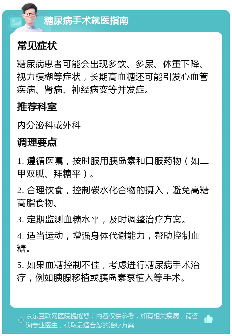 糖尿病手术就医指南 常见症状 糖尿病患者可能会出现多饮、多尿、体重下降、视力模糊等症状，长期高血糖还可能引发心血管疾病、肾病、神经病变等并发症。 推荐科室 内分泌科或外科 调理要点 1. 遵循医嘱，按时服用胰岛素和口服药物（如二甲双胍、拜糖平）。 2. 合理饮食，控制碳水化合物的摄入，避免高糖高脂食物。 3. 定期监测血糖水平，及时调整治疗方案。 4. 适当运动，增强身体代谢能力，帮助控制血糖。 5. 如果血糖控制不佳，考虑进行糖尿病手术治疗，例如胰腺移植或胰岛素泵植入等手术。