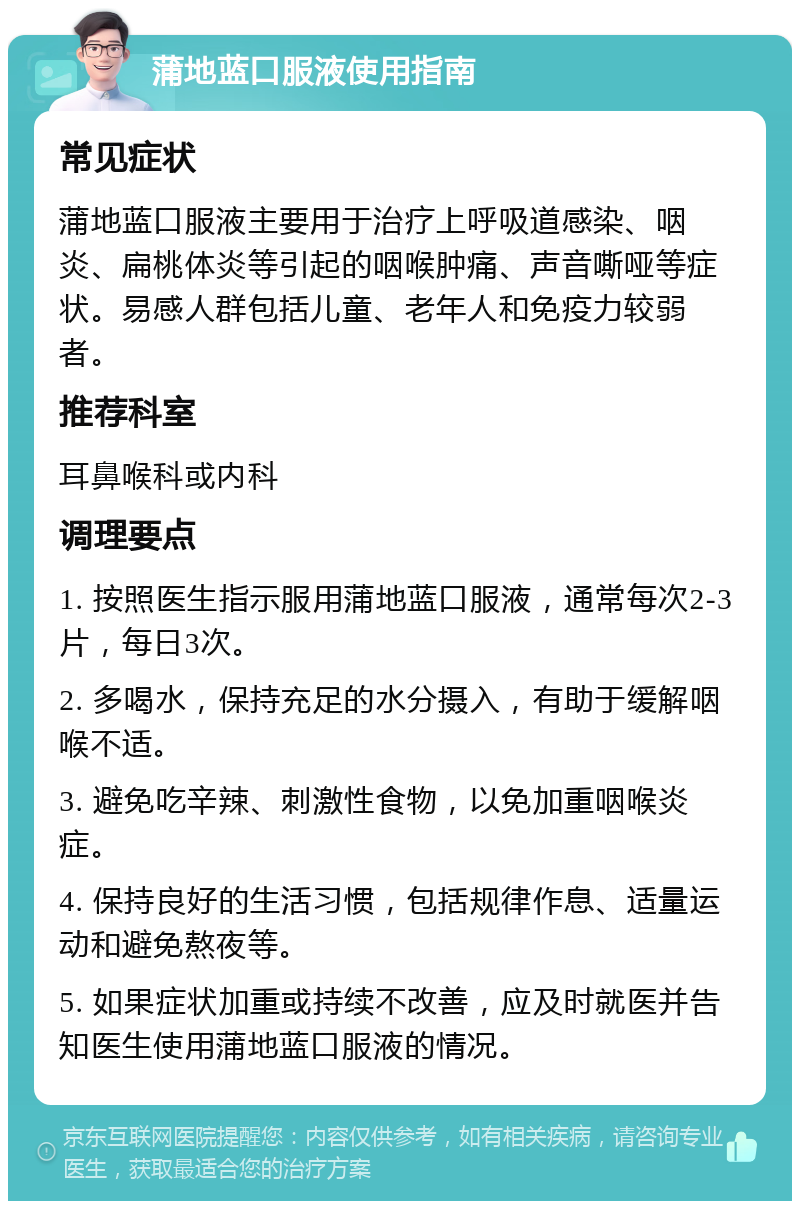 蒲地蓝口服液使用指南 常见症状 蒲地蓝口服液主要用于治疗上呼吸道感染、咽炎、扁桃体炎等引起的咽喉肿痛、声音嘶哑等症状。易感人群包括儿童、老年人和免疫力较弱者。 推荐科室 耳鼻喉科或内科 调理要点 1. 按照医生指示服用蒲地蓝口服液，通常每次2-3片，每日3次。 2. 多喝水，保持充足的水分摄入，有助于缓解咽喉不适。 3. 避免吃辛辣、刺激性食物，以免加重咽喉炎症。 4. 保持良好的生活习惯，包括规律作息、适量运动和避免熬夜等。 5. 如果症状加重或持续不改善，应及时就医并告知医生使用蒲地蓝口服液的情况。