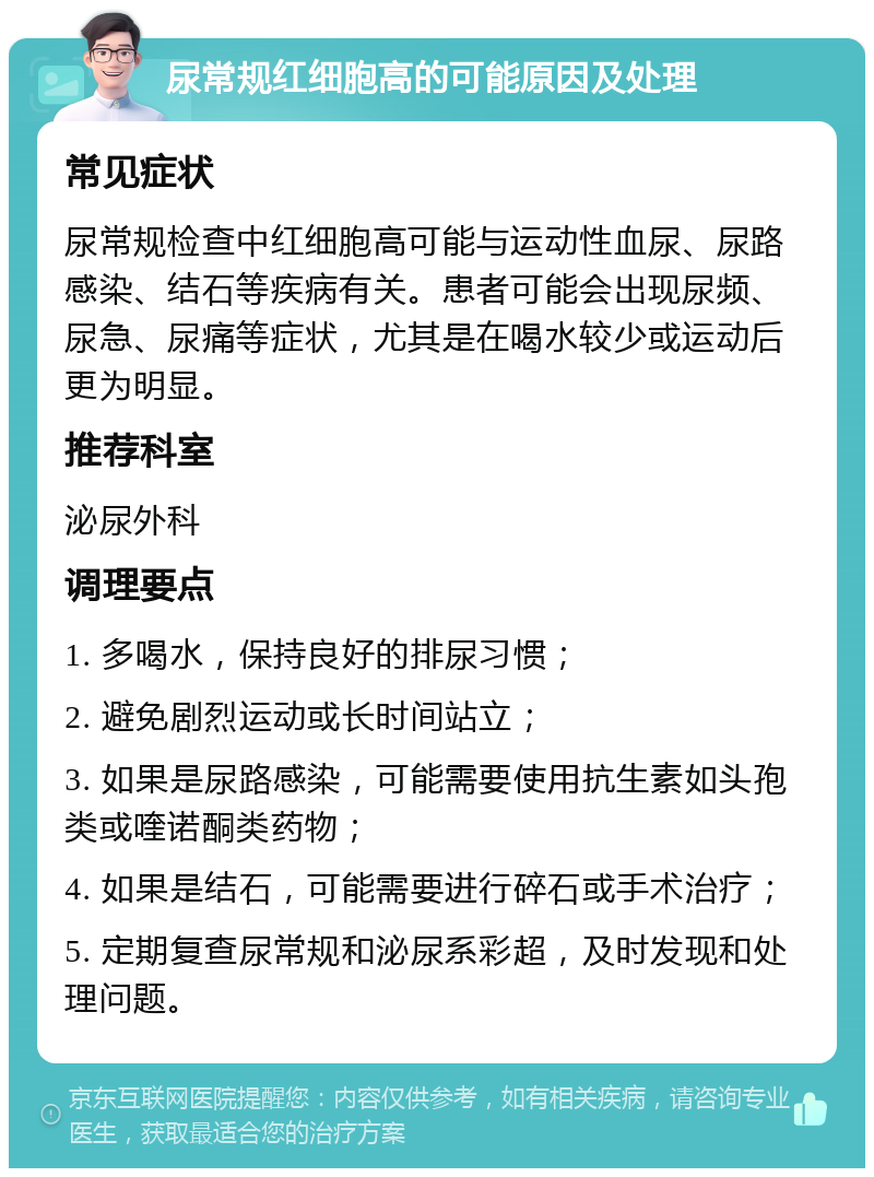 尿常规红细胞高的可能原因及处理 常见症状 尿常规检查中红细胞高可能与运动性血尿、尿路感染、结石等疾病有关。患者可能会出现尿频、尿急、尿痛等症状，尤其是在喝水较少或运动后更为明显。 推荐科室 泌尿外科 调理要点 1. 多喝水，保持良好的排尿习惯； 2. 避免剧烈运动或长时间站立； 3. 如果是尿路感染，可能需要使用抗生素如头孢类或喹诺酮类药物； 4. 如果是结石，可能需要进行碎石或手术治疗； 5. 定期复查尿常规和泌尿系彩超，及时发现和处理问题。