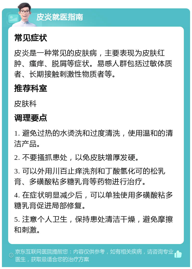 皮炎就医指南 常见症状 皮炎是一种常见的皮肤病，主要表现为皮肤红肿、瘙痒、脱屑等症状。易感人群包括过敏体质者、长期接触刺激性物质者等。 推荐科室 皮肤科 调理要点 1. 避免过热的水烫洗和过度清洗，使用温和的清洁产品。 2. 不要搔抓患处，以免皮肤增厚发硬。 3. 可以外用川百止痒洗剂和丁酸氢化可的松乳膏、多磺酸粘多糖乳膏等药物进行治疗。 4. 在症状明显减少后，可以单独使用多磺酸粘多糖乳膏促进局部修复。 5. 注意个人卫生，保持患处清洁干燥，避免摩擦和刺激。