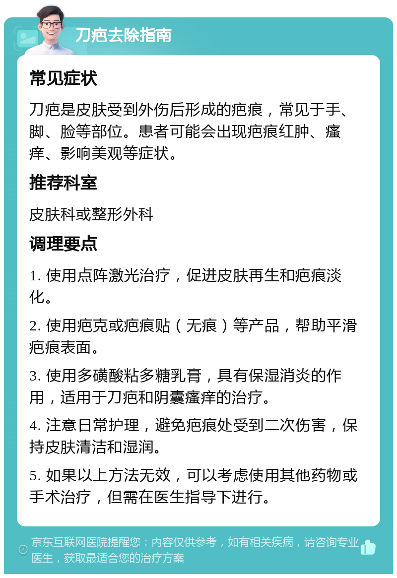 刀疤去除指南 常见症状 刀疤是皮肤受到外伤后形成的疤痕，常见于手、脚、脸等部位。患者可能会出现疤痕红肿、瘙痒、影响美观等症状。 推荐科室 皮肤科或整形外科 调理要点 1. 使用点阵激光治疗，促进皮肤再生和疤痕淡化。 2. 使用疤克或疤痕贴（无痕）等产品，帮助平滑疤痕表面。 3. 使用多磺酸粘多糖乳膏，具有保湿消炎的作用，适用于刀疤和阴囊瘙痒的治疗。 4. 注意日常护理，避免疤痕处受到二次伤害，保持皮肤清洁和湿润。 5. 如果以上方法无效，可以考虑使用其他药物或手术治疗，但需在医生指导下进行。