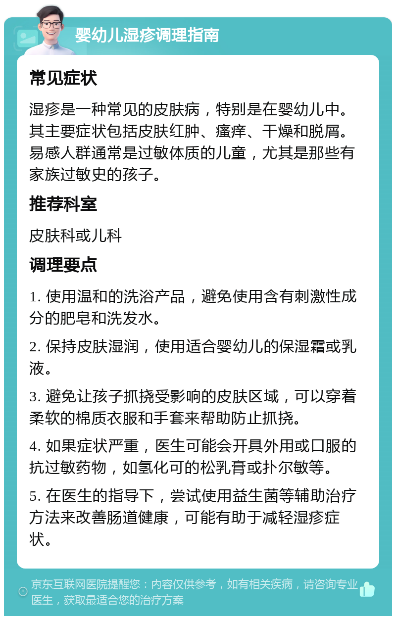 婴幼儿湿疹调理指南 常见症状 湿疹是一种常见的皮肤病，特别是在婴幼儿中。其主要症状包括皮肤红肿、瘙痒、干燥和脱屑。易感人群通常是过敏体质的儿童，尤其是那些有家族过敏史的孩子。 推荐科室 皮肤科或儿科 调理要点 1. 使用温和的洗浴产品，避免使用含有刺激性成分的肥皂和洗发水。 2. 保持皮肤湿润，使用适合婴幼儿的保湿霜或乳液。 3. 避免让孩子抓挠受影响的皮肤区域，可以穿着柔软的棉质衣服和手套来帮助防止抓挠。 4. 如果症状严重，医生可能会开具外用或口服的抗过敏药物，如氢化可的松乳膏或扑尔敏等。 5. 在医生的指导下，尝试使用益生菌等辅助治疗方法来改善肠道健康，可能有助于减轻湿疹症状。