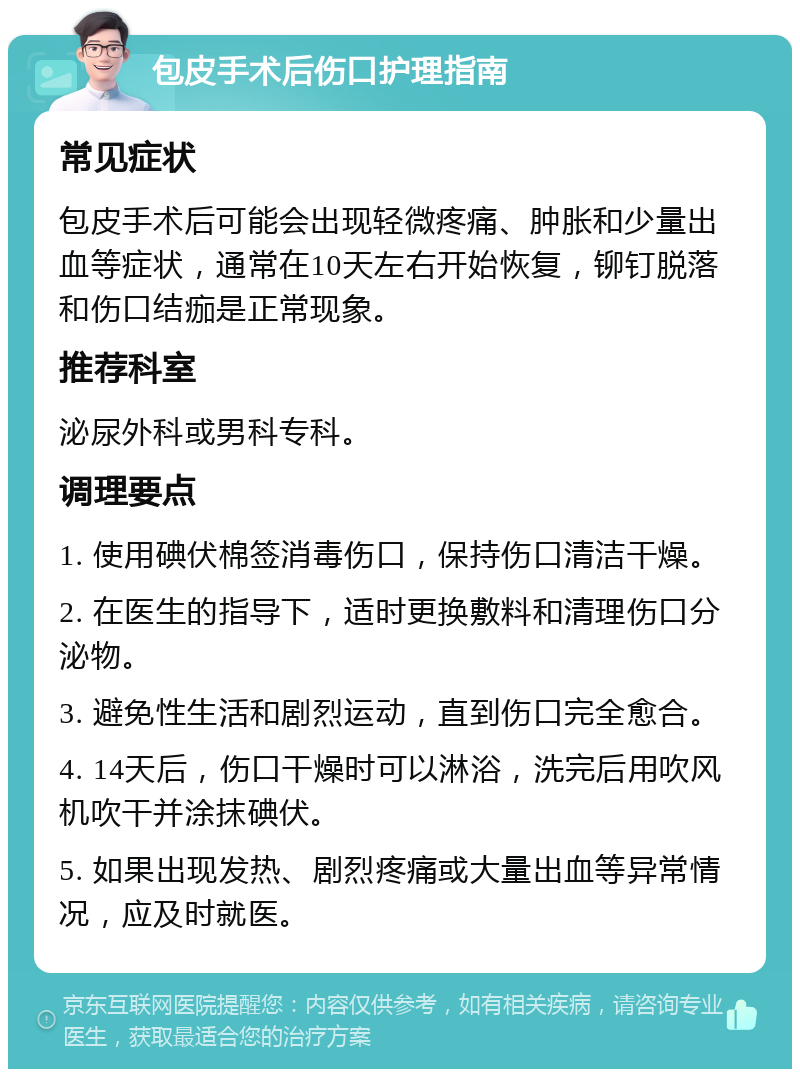 包皮手术后伤口护理指南 常见症状 包皮手术后可能会出现轻微疼痛、肿胀和少量出血等症状，通常在10天左右开始恢复，铆钉脱落和伤口结痂是正常现象。 推荐科室 泌尿外科或男科专科。 调理要点 1. 使用碘伏棉签消毒伤口，保持伤口清洁干燥。 2. 在医生的指导下，适时更换敷料和清理伤口分泌物。 3. 避免性生活和剧烈运动，直到伤口完全愈合。 4. 14天后，伤口干燥时可以淋浴，洗完后用吹风机吹干并涂抹碘伏。 5. 如果出现发热、剧烈疼痛或大量出血等异常情况，应及时就医。