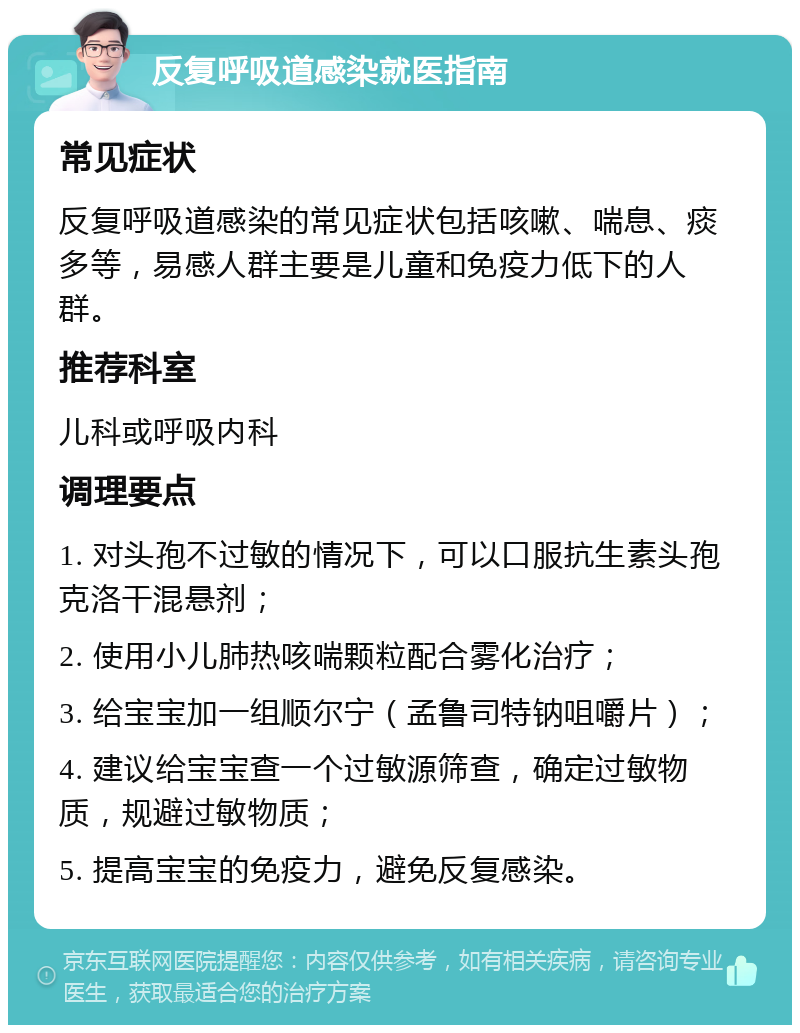 反复呼吸道感染就医指南 常见症状 反复呼吸道感染的常见症状包括咳嗽、喘息、痰多等，易感人群主要是儿童和免疫力低下的人群。 推荐科室 儿科或呼吸内科 调理要点 1. 对头孢不过敏的情况下，可以口服抗生素头孢克洛干混悬剂； 2. 使用小儿肺热咳喘颗粒配合雾化治疗； 3. 给宝宝加一组顺尔宁（孟鲁司特钠咀嚼片）； 4. 建议给宝宝查一个过敏源筛查，确定过敏物质，规避过敏物质； 5. 提高宝宝的免疫力，避免反复感染。