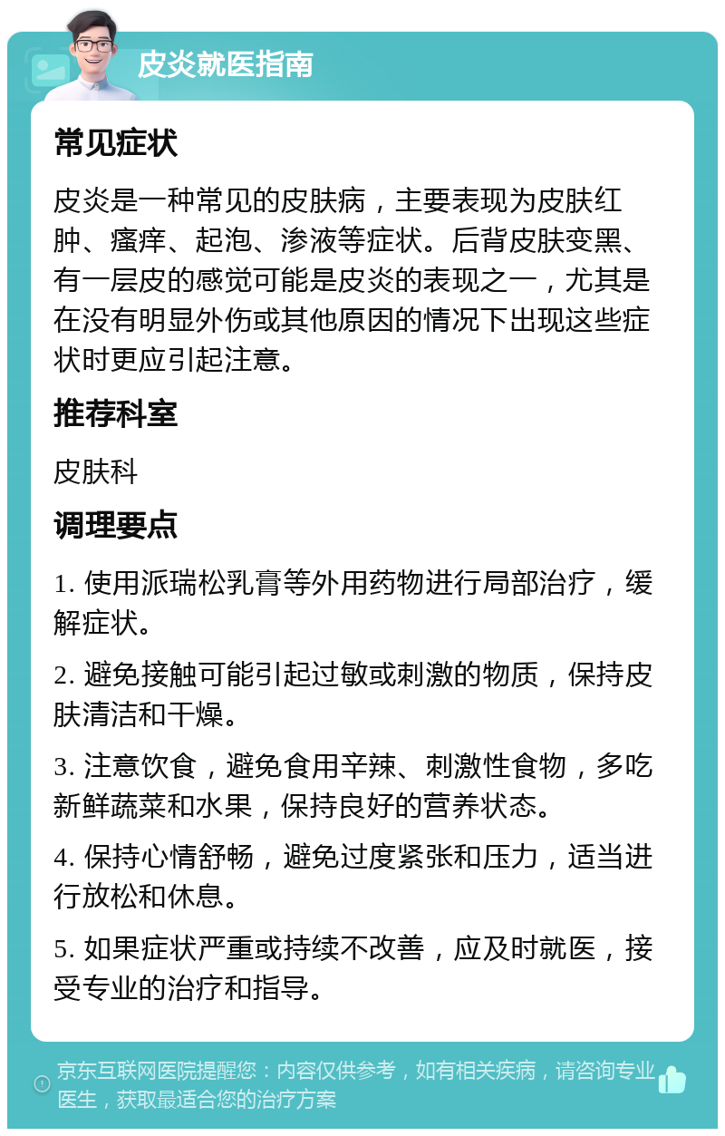 皮炎就医指南 常见症状 皮炎是一种常见的皮肤病，主要表现为皮肤红肿、瘙痒、起泡、渗液等症状。后背皮肤变黑、有一层皮的感觉可能是皮炎的表现之一，尤其是在没有明显外伤或其他原因的情况下出现这些症状时更应引起注意。 推荐科室 皮肤科 调理要点 1. 使用派瑞松乳膏等外用药物进行局部治疗，缓解症状。 2. 避免接触可能引起过敏或刺激的物质，保持皮肤清洁和干燥。 3. 注意饮食，避免食用辛辣、刺激性食物，多吃新鲜蔬菜和水果，保持良好的营养状态。 4. 保持心情舒畅，避免过度紧张和压力，适当进行放松和休息。 5. 如果症状严重或持续不改善，应及时就医，接受专业的治疗和指导。