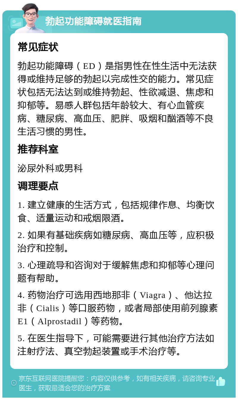 勃起功能障碍就医指南 常见症状 勃起功能障碍（ED）是指男性在性生活中无法获得或维持足够的勃起以完成性交的能力。常见症状包括无法达到或维持勃起、性欲减退、焦虑和抑郁等。易感人群包括年龄较大、有心血管疾病、糖尿病、高血压、肥胖、吸烟和酗酒等不良生活习惯的男性。 推荐科室 泌尿外科或男科 调理要点 1. 建立健康的生活方式，包括规律作息、均衡饮食、适量运动和戒烟限酒。 2. 如果有基础疾病如糖尿病、高血压等，应积极治疗和控制。 3. 心理疏导和咨询对于缓解焦虑和抑郁等心理问题有帮助。 4. 药物治疗可选用西地那非（Viagra）、他达拉非（Cialis）等口服药物，或者局部使用前列腺素E1（Alprostadil）等药物。 5. 在医生指导下，可能需要进行其他治疗方法如注射疗法、真空勃起装置或手术治疗等。