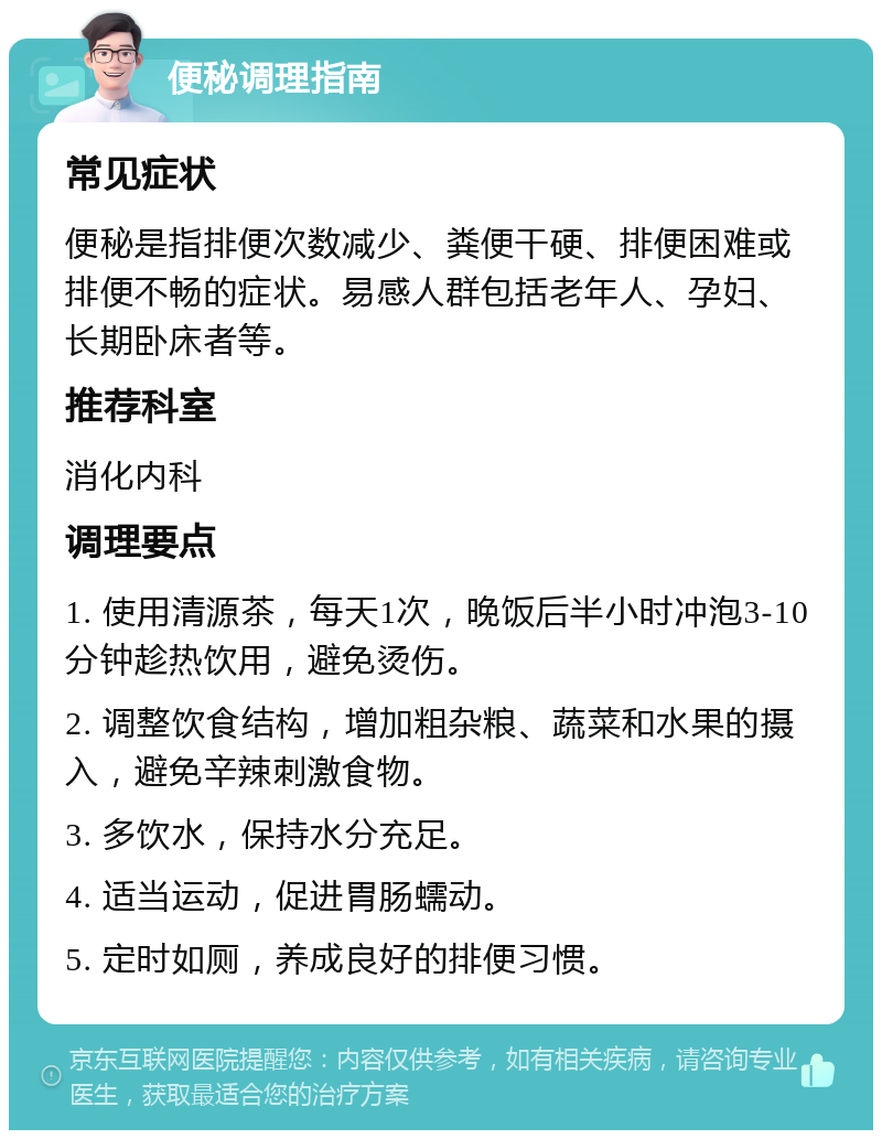 便秘调理指南 常见症状 便秘是指排便次数减少、粪便干硬、排便困难或排便不畅的症状。易感人群包括老年人、孕妇、长期卧床者等。 推荐科室 消化内科 调理要点 1. 使用清源茶，每天1次，晚饭后半小时冲泡3-10分钟趁热饮用，避免烫伤。 2. 调整饮食结构，增加粗杂粮、蔬菜和水果的摄入，避免辛辣刺激食物。 3. 多饮水，保持水分充足。 4. 适当运动，促进胃肠蠕动。 5. 定时如厕，养成良好的排便习惯。