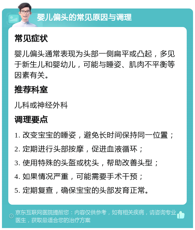 婴儿偏头的常见原因与调理 常见症状 婴儿偏头通常表现为头部一侧扁平或凸起，多见于新生儿和婴幼儿，可能与睡姿、肌肉不平衡等因素有关。 推荐科室 儿科或神经外科 调理要点 1. 改变宝宝的睡姿，避免长时间保持同一位置； 2. 定期进行头部按摩，促进血液循环； 3. 使用特殊的头盔或枕头，帮助改善头型； 4. 如果情况严重，可能需要手术干预； 5. 定期复查，确保宝宝的头部发育正常。