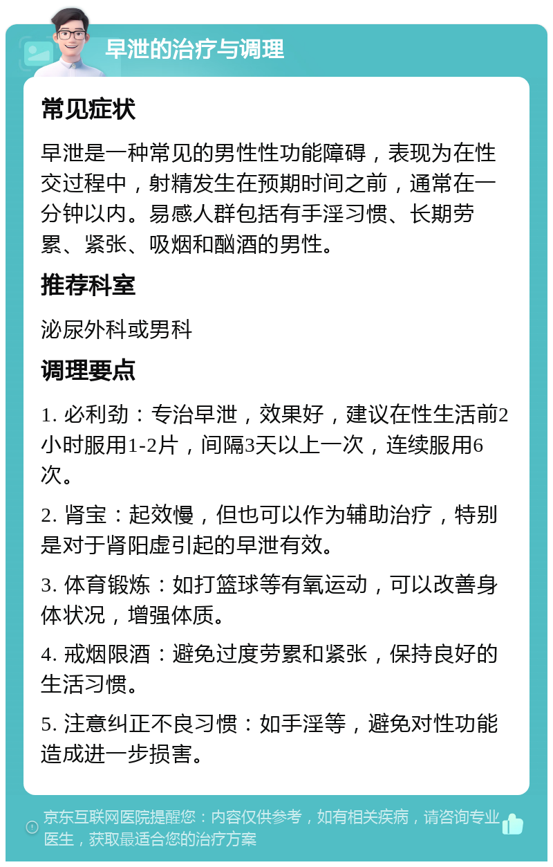 早泄的治疗与调理 常见症状 早泄是一种常见的男性性功能障碍，表现为在性交过程中，射精发生在预期时间之前，通常在一分钟以内。易感人群包括有手淫习惯、长期劳累、紧张、吸烟和酗酒的男性。 推荐科室 泌尿外科或男科 调理要点 1. 必利劲：专治早泄，效果好，建议在性生活前2小时服用1-2片，间隔3天以上一次，连续服用6次。 2. 肾宝：起效慢，但也可以作为辅助治疗，特别是对于肾阳虚引起的早泄有效。 3. 体育锻炼：如打篮球等有氧运动，可以改善身体状况，增强体质。 4. 戒烟限酒：避免过度劳累和紧张，保持良好的生活习惯。 5. 注意纠正不良习惯：如手淫等，避免对性功能造成进一步损害。