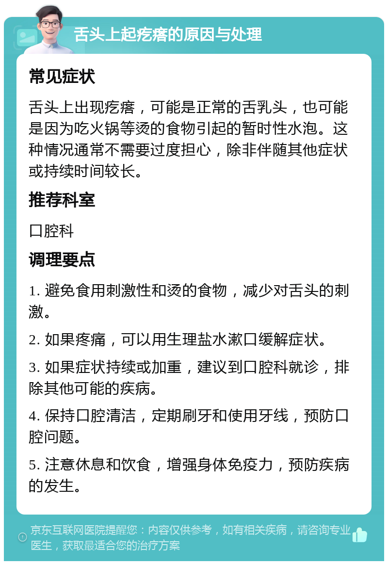 舌头上起疙瘩的原因与处理 常见症状 舌头上出现疙瘩，可能是正常的舌乳头，也可能是因为吃火锅等烫的食物引起的暂时性水泡。这种情况通常不需要过度担心，除非伴随其他症状或持续时间较长。 推荐科室 口腔科 调理要点 1. 避免食用刺激性和烫的食物，减少对舌头的刺激。 2. 如果疼痛，可以用生理盐水漱口缓解症状。 3. 如果症状持续或加重，建议到口腔科就诊，排除其他可能的疾病。 4. 保持口腔清洁，定期刷牙和使用牙线，预防口腔问题。 5. 注意休息和饮食，增强身体免疫力，预防疾病的发生。