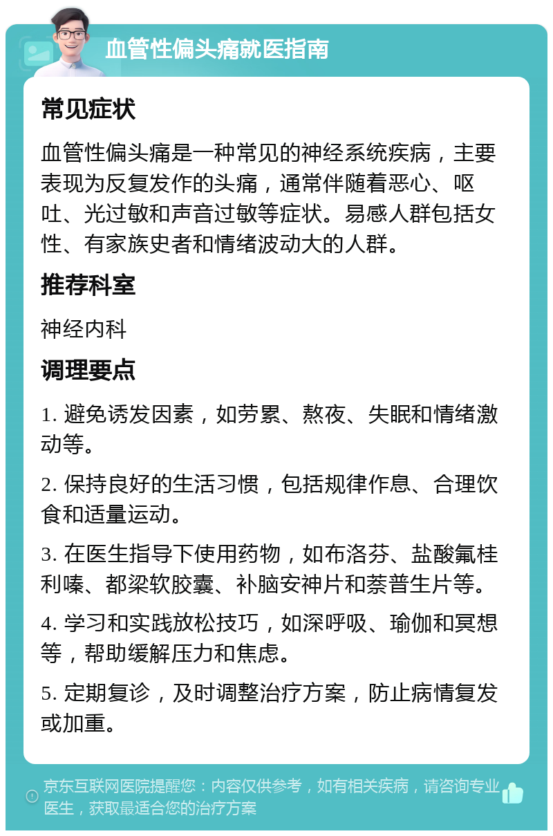 血管性偏头痛就医指南 常见症状 血管性偏头痛是一种常见的神经系统疾病，主要表现为反复发作的头痛，通常伴随着恶心、呕吐、光过敏和声音过敏等症状。易感人群包括女性、有家族史者和情绪波动大的人群。 推荐科室 神经内科 调理要点 1. 避免诱发因素，如劳累、熬夜、失眠和情绪激动等。 2. 保持良好的生活习惯，包括规律作息、合理饮食和适量运动。 3. 在医生指导下使用药物，如布洛芬、盐酸氟桂利嗪、都梁软胶囊、补脑安神片和萘普生片等。 4. 学习和实践放松技巧，如深呼吸、瑜伽和冥想等，帮助缓解压力和焦虑。 5. 定期复诊，及时调整治疗方案，防止病情复发或加重。