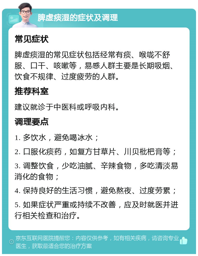 脾虚痰湿的症状及调理 常见症状 脾虚痰湿的常见症状包括经常有痰、喉咙不舒服、口干、咳嗽等，易感人群主要是长期吸烟、饮食不规律、过度疲劳的人群。 推荐科室 建议就诊于中医科或呼吸内科。 调理要点 1. 多饮水，避免喝冰水； 2. 口服化痰药，如复方甘草片、川贝枇杷膏等； 3. 调整饮食，少吃油腻、辛辣食物，多吃清淡易消化的食物； 4. 保持良好的生活习惯，避免熬夜、过度劳累； 5. 如果症状严重或持续不改善，应及时就医并进行相关检查和治疗。