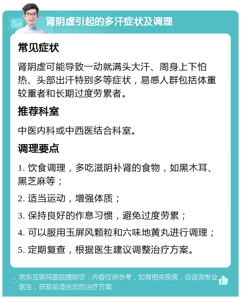 肾阴虚引起的多汗症状及调理 常见症状 肾阴虚可能导致一动就满头大汗、周身上下怕热、头部出汗特别多等症状，易感人群包括体重较重者和长期过度劳累者。 推荐科室 中医内科或中西医结合科室。 调理要点 1. 饮食调理，多吃滋阴补肾的食物，如黑木耳、黑芝麻等； 2. 适当运动，增强体质； 3. 保持良好的作息习惯，避免过度劳累； 4. 可以服用玉屏风颗粒和六味地黄丸进行调理； 5. 定期复查，根据医生建议调整治疗方案。