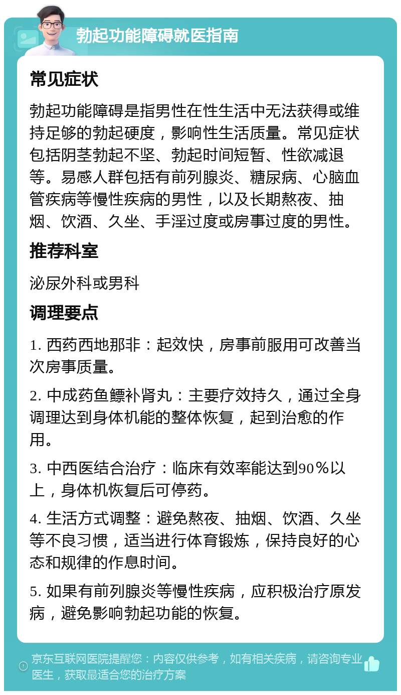 勃起功能障碍就医指南 常见症状 勃起功能障碍是指男性在性生活中无法获得或维持足够的勃起硬度，影响性生活质量。常见症状包括阴茎勃起不坚、勃起时间短暂、性欲减退等。易感人群包括有前列腺炎、糖尿病、心脑血管疾病等慢性疾病的男性，以及长期熬夜、抽烟、饮酒、久坐、手淫过度或房事过度的男性。 推荐科室 泌尿外科或男科 调理要点 1. 西药西地那非：起效快，房事前服用可改善当次房事质量。 2. 中成药鱼鳔补肾丸：主要疗效持久，通过全身调理达到身体机能的整体恢复，起到治愈的作用。 3. 中西医结合治疗：临床有效率能达到90％以上，身体机恢复后可停药。 4. 生活方式调整：避免熬夜、抽烟、饮酒、久坐等不良习惯，适当进行体育锻炼，保持良好的心态和规律的作息时间。 5. 如果有前列腺炎等慢性疾病，应积极治疗原发病，避免影响勃起功能的恢复。