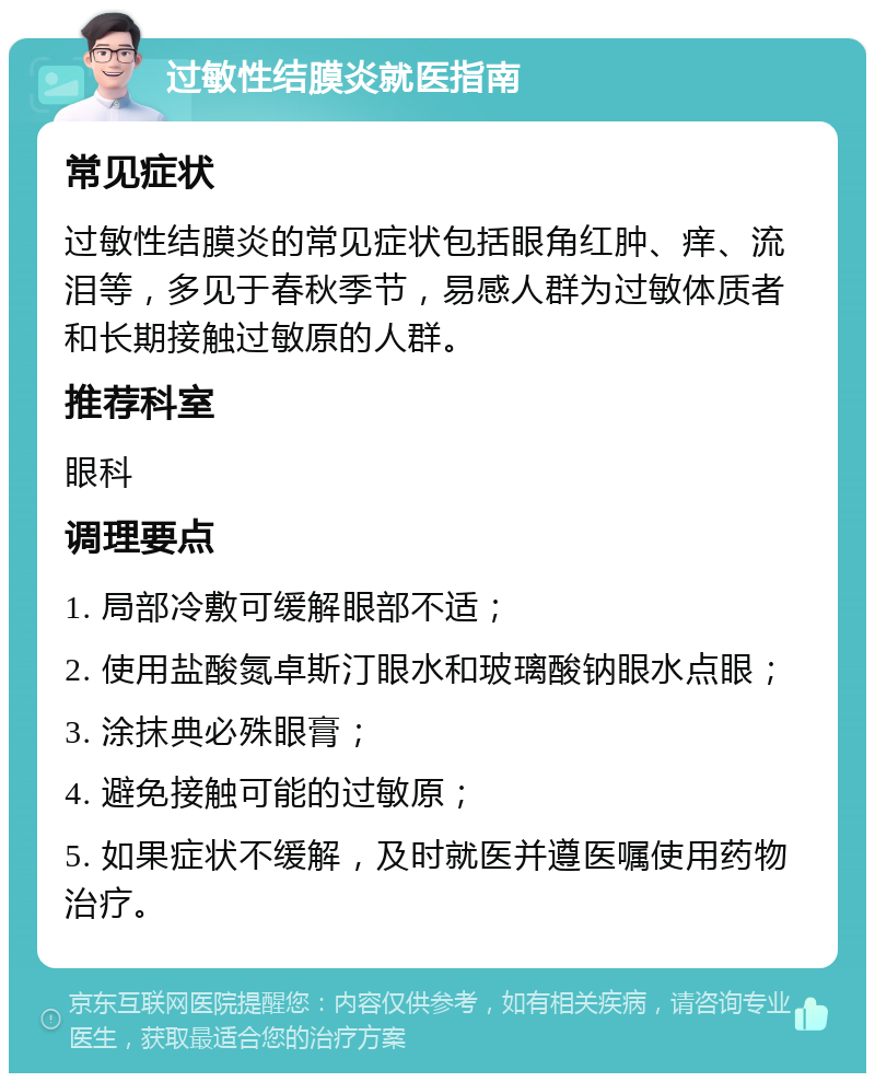 过敏性结膜炎就医指南 常见症状 过敏性结膜炎的常见症状包括眼角红肿、痒、流泪等，多见于春秋季节，易感人群为过敏体质者和长期接触过敏原的人群。 推荐科室 眼科 调理要点 1. 局部冷敷可缓解眼部不适； 2. 使用盐酸氮卓斯汀眼水和玻璃酸钠眼水点眼； 3. 涂抹典必殊眼膏； 4. 避免接触可能的过敏原； 5. 如果症状不缓解，及时就医并遵医嘱使用药物治疗。