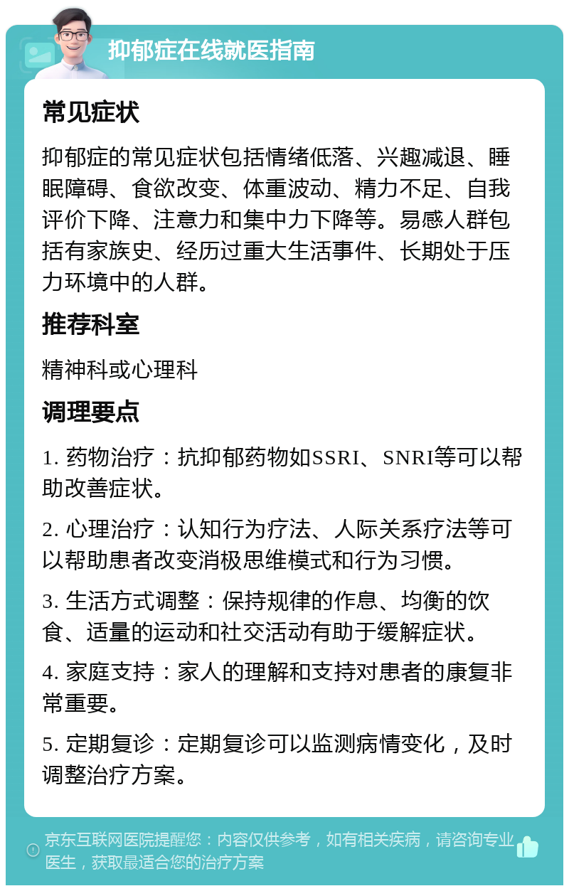 抑郁症在线就医指南 常见症状 抑郁症的常见症状包括情绪低落、兴趣减退、睡眠障碍、食欲改变、体重波动、精力不足、自我评价下降、注意力和集中力下降等。易感人群包括有家族史、经历过重大生活事件、长期处于压力环境中的人群。 推荐科室 精神科或心理科 调理要点 1. 药物治疗：抗抑郁药物如SSRI、SNRI等可以帮助改善症状。 2. 心理治疗：认知行为疗法、人际关系疗法等可以帮助患者改变消极思维模式和行为习惯。 3. 生活方式调整：保持规律的作息、均衡的饮食、适量的运动和社交活动有助于缓解症状。 4. 家庭支持：家人的理解和支持对患者的康复非常重要。 5. 定期复诊：定期复诊可以监测病情变化，及时调整治疗方案。