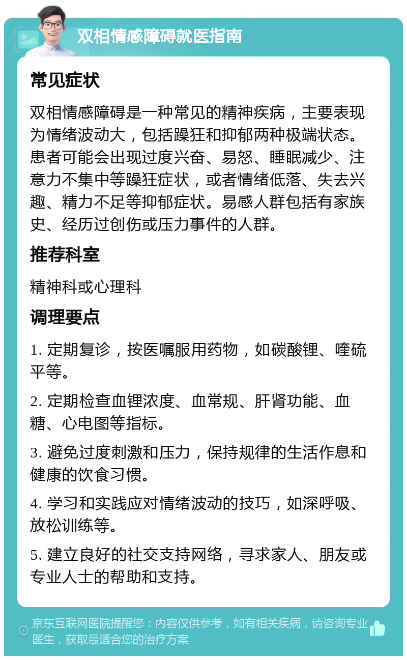 双相情感障碍就医指南 常见症状 双相情感障碍是一种常见的精神疾病，主要表现为情绪波动大，包括躁狂和抑郁两种极端状态。患者可能会出现过度兴奋、易怒、睡眠减少、注意力不集中等躁狂症状，或者情绪低落、失去兴趣、精力不足等抑郁症状。易感人群包括有家族史、经历过创伤或压力事件的人群。 推荐科室 精神科或心理科 调理要点 1. 定期复诊，按医嘱服用药物，如碳酸锂、喹硫平等。 2. 定期检查血锂浓度、血常规、肝肾功能、血糖、心电图等指标。 3. 避免过度刺激和压力，保持规律的生活作息和健康的饮食习惯。 4. 学习和实践应对情绪波动的技巧，如深呼吸、放松训练等。 5. 建立良好的社交支持网络，寻求家人、朋友或专业人士的帮助和支持。