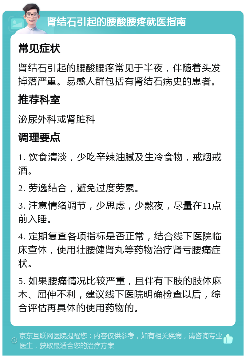 肾结石引起的腰酸腰疼就医指南 常见症状 肾结石引起的腰酸腰疼常见于半夜，伴随着头发掉落严重。易感人群包括有肾结石病史的患者。 推荐科室 泌尿外科或肾脏科 调理要点 1. 饮食清淡，少吃辛辣油腻及生冷食物，戒烟戒酒。 2. 劳逸结合，避免过度劳累。 3. 注意情绪调节，少思虑，少熬夜，尽量在11点前入睡。 4. 定期复查各项指标是否正常，结合线下医院临床查体，使用壮腰健肾丸等药物治疗肾亏腰痛症状。 5. 如果腰痛情况比较严重，且伴有下肢的肢体麻木、屈伸不利，建议线下医院明确检查以后，综合评估再具体的使用药物的。