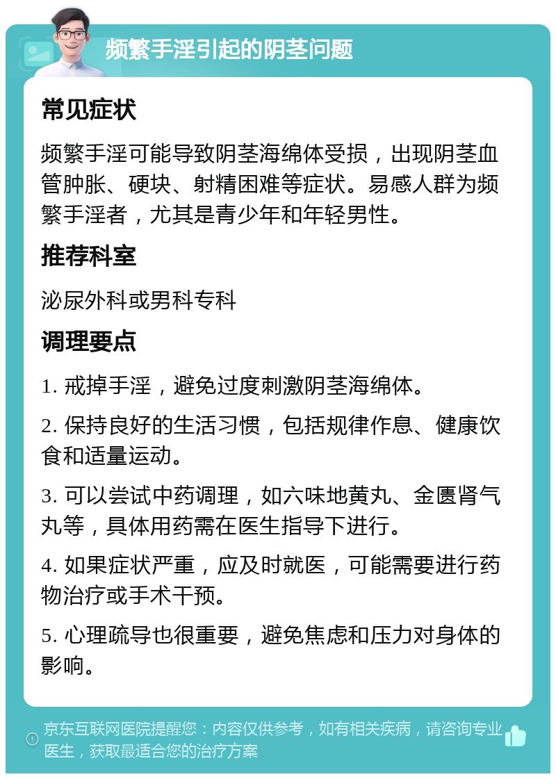 频繁手淫引起的阴茎问题 常见症状 频繁手淫可能导致阴茎海绵体受损，出现阴茎血管肿胀、硬块、射精困难等症状。易感人群为频繁手淫者，尤其是青少年和年轻男性。 推荐科室 泌尿外科或男科专科 调理要点 1. 戒掉手淫，避免过度刺激阴茎海绵体。 2. 保持良好的生活习惯，包括规律作息、健康饮食和适量运动。 3. 可以尝试中药调理，如六味地黄丸、金匮肾气丸等，具体用药需在医生指导下进行。 4. 如果症状严重，应及时就医，可能需要进行药物治疗或手术干预。 5. 心理疏导也很重要，避免焦虑和压力对身体的影响。