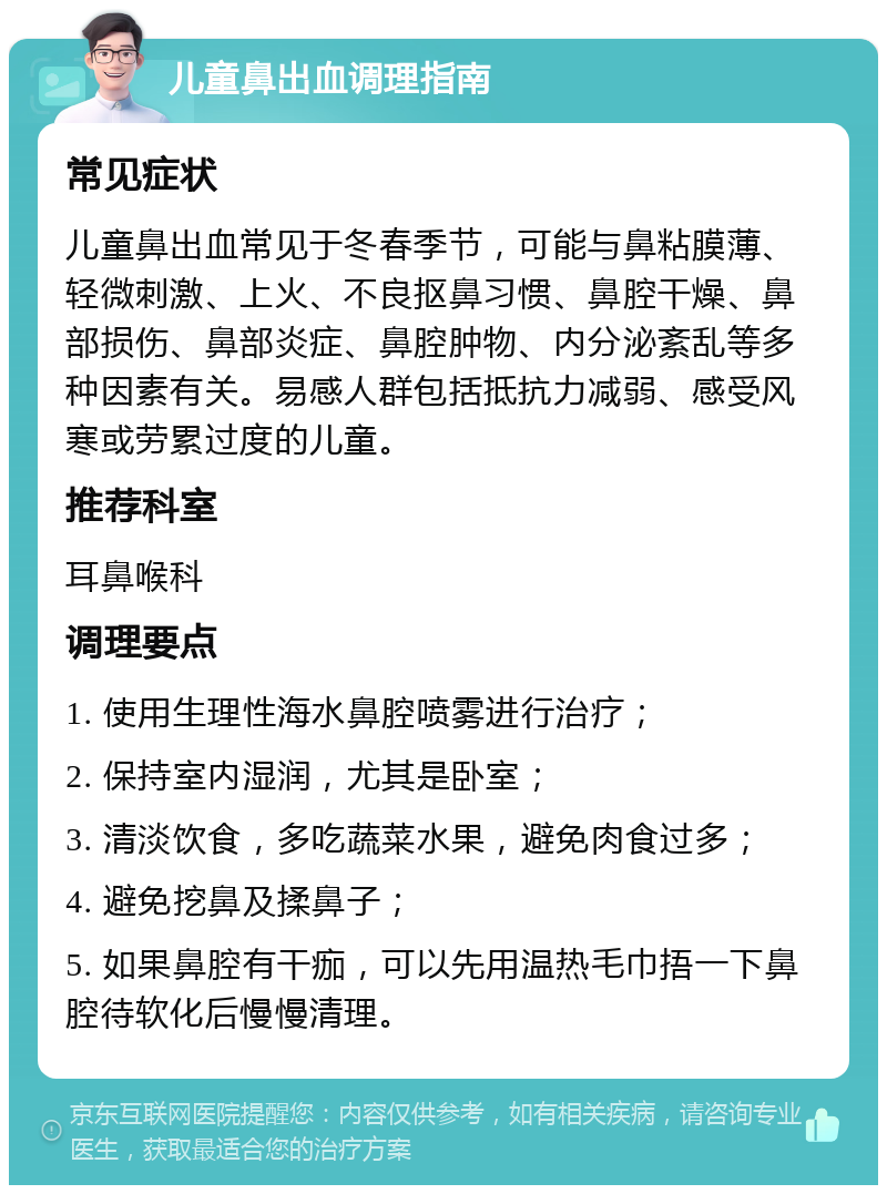 儿童鼻出血调理指南 常见症状 儿童鼻出血常见于冬春季节，可能与鼻粘膜薄、轻微刺激、上火、不良抠鼻习惯、鼻腔干燥、鼻部损伤、鼻部炎症、鼻腔肿物、内分泌紊乱等多种因素有关。易感人群包括抵抗力减弱、感受风寒或劳累过度的儿童。 推荐科室 耳鼻喉科 调理要点 1. 使用生理性海水鼻腔喷雾进行治疗； 2. 保持室内湿润，尤其是卧室； 3. 清淡饮食，多吃蔬菜水果，避免肉食过多； 4. 避免挖鼻及揉鼻子； 5. 如果鼻腔有干痂，可以先用温热毛巾捂一下鼻腔待软化后慢慢清理。