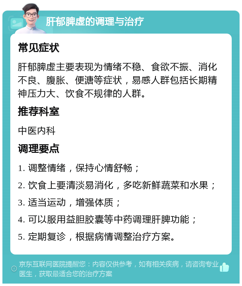 肝郁脾虚的调理与治疗 常见症状 肝郁脾虚主要表现为情绪不稳、食欲不振、消化不良、腹胀、便溏等症状，易感人群包括长期精神压力大、饮食不规律的人群。 推荐科室 中医内科 调理要点 1. 调整情绪，保持心情舒畅； 2. 饮食上要清淡易消化，多吃新鲜蔬菜和水果； 3. 适当运动，增强体质； 4. 可以服用益胆胶囊等中药调理肝脾功能； 5. 定期复诊，根据病情调整治疗方案。