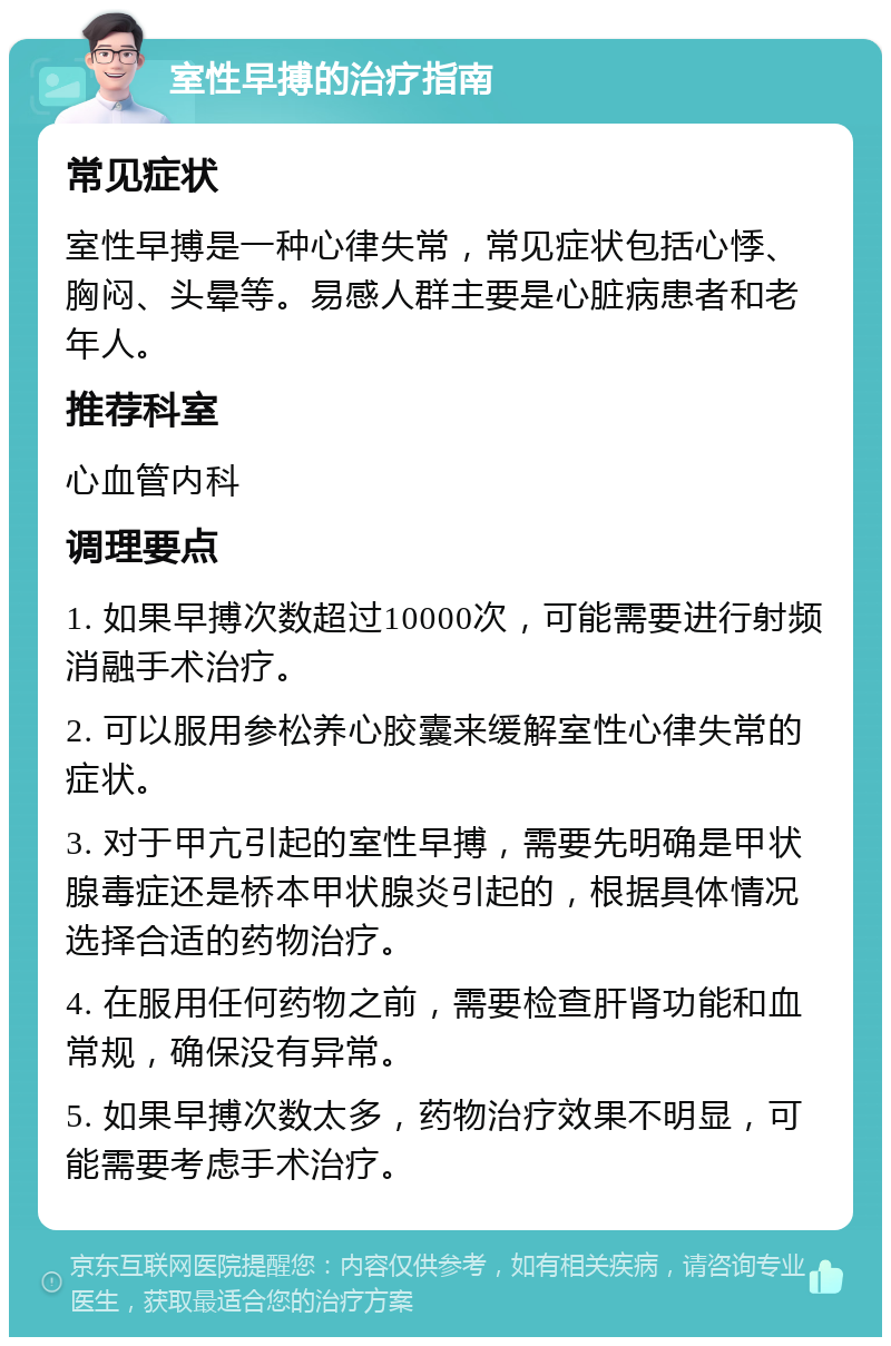 室性早搏的治疗指南 常见症状 室性早搏是一种心律失常，常见症状包括心悸、胸闷、头晕等。易感人群主要是心脏病患者和老年人。 推荐科室 心血管内科 调理要点 1. 如果早搏次数超过10000次，可能需要进行射频消融手术治疗。 2. 可以服用参松养心胶囊来缓解室性心律失常的症状。 3. 对于甲亢引起的室性早搏，需要先明确是甲状腺毒症还是桥本甲状腺炎引起的，根据具体情况选择合适的药物治疗。 4. 在服用任何药物之前，需要检查肝肾功能和血常规，确保没有异常。 5. 如果早搏次数太多，药物治疗效果不明显，可能需要考虑手术治疗。