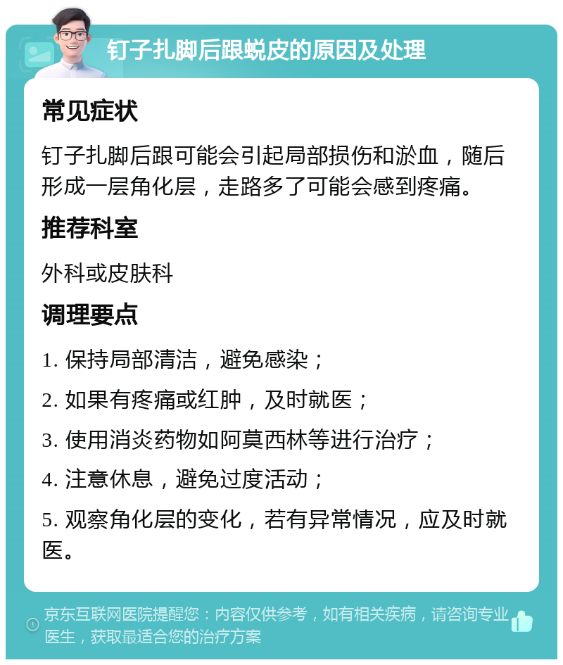 钉子扎脚后跟蜕皮的原因及处理 常见症状 钉子扎脚后跟可能会引起局部损伤和淤血，随后形成一层角化层，走路多了可能会感到疼痛。 推荐科室 外科或皮肤科 调理要点 1. 保持局部清洁，避免感染； 2. 如果有疼痛或红肿，及时就医； 3. 使用消炎药物如阿莫西林等进行治疗； 4. 注意休息，避免过度活动； 5. 观察角化层的变化，若有异常情况，应及时就医。