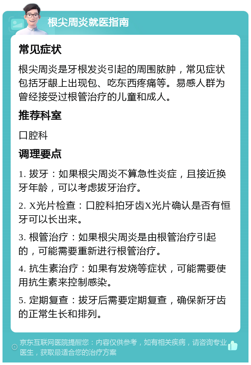 根尖周炎就医指南 常见症状 根尖周炎是牙根发炎引起的周围脓肿，常见症状包括牙龈上出现包、吃东西疼痛等。易感人群为曾经接受过根管治疗的儿童和成人。 推荐科室 口腔科 调理要点 1. 拔牙：如果根尖周炎不算急性炎症，且接近换牙年龄，可以考虑拔牙治疗。 2. X光片检查：口腔科拍牙齿X光片确认是否有恒牙可以长出来。 3. 根管治疗：如果根尖周炎是由根管治疗引起的，可能需要重新进行根管治疗。 4. 抗生素治疗：如果有发烧等症状，可能需要使用抗生素来控制感染。 5. 定期复查：拔牙后需要定期复查，确保新牙齿的正常生长和排列。