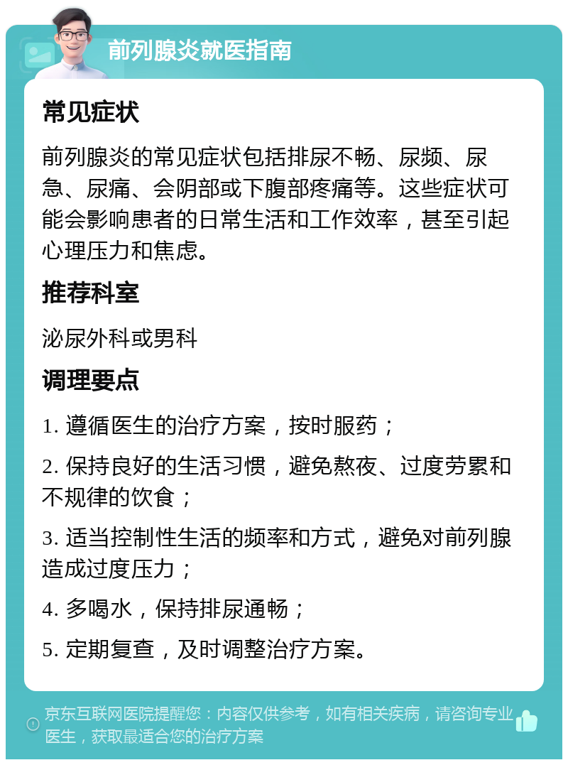 前列腺炎就医指南 常见症状 前列腺炎的常见症状包括排尿不畅、尿频、尿急、尿痛、会阴部或下腹部疼痛等。这些症状可能会影响患者的日常生活和工作效率，甚至引起心理压力和焦虑。 推荐科室 泌尿外科或男科 调理要点 1. 遵循医生的治疗方案，按时服药； 2. 保持良好的生活习惯，避免熬夜、过度劳累和不规律的饮食； 3. 适当控制性生活的频率和方式，避免对前列腺造成过度压力； 4. 多喝水，保持排尿通畅； 5. 定期复查，及时调整治疗方案。