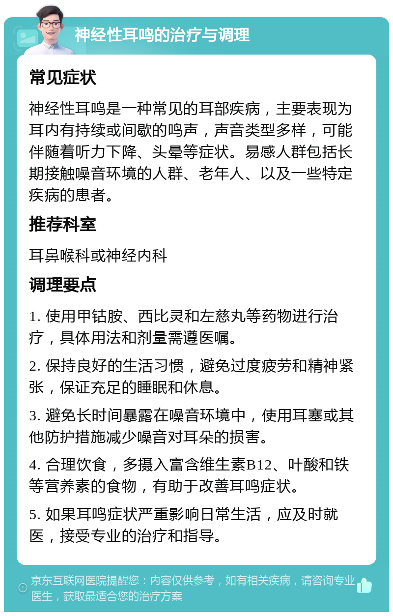 神经性耳鸣的治疗与调理 常见症状 神经性耳鸣是一种常见的耳部疾病，主要表现为耳内有持续或间歇的鸣声，声音类型多样，可能伴随着听力下降、头晕等症状。易感人群包括长期接触噪音环境的人群、老年人、以及一些特定疾病的患者。 推荐科室 耳鼻喉科或神经内科 调理要点 1. 使用甲钴胺、西比灵和左慈丸等药物进行治疗，具体用法和剂量需遵医嘱。 2. 保持良好的生活习惯，避免过度疲劳和精神紧张，保证充足的睡眠和休息。 3. 避免长时间暴露在噪音环境中，使用耳塞或其他防护措施减少噪音对耳朵的损害。 4. 合理饮食，多摄入富含维生素B12、叶酸和铁等营养素的食物，有助于改善耳鸣症状。 5. 如果耳鸣症状严重影响日常生活，应及时就医，接受专业的治疗和指导。