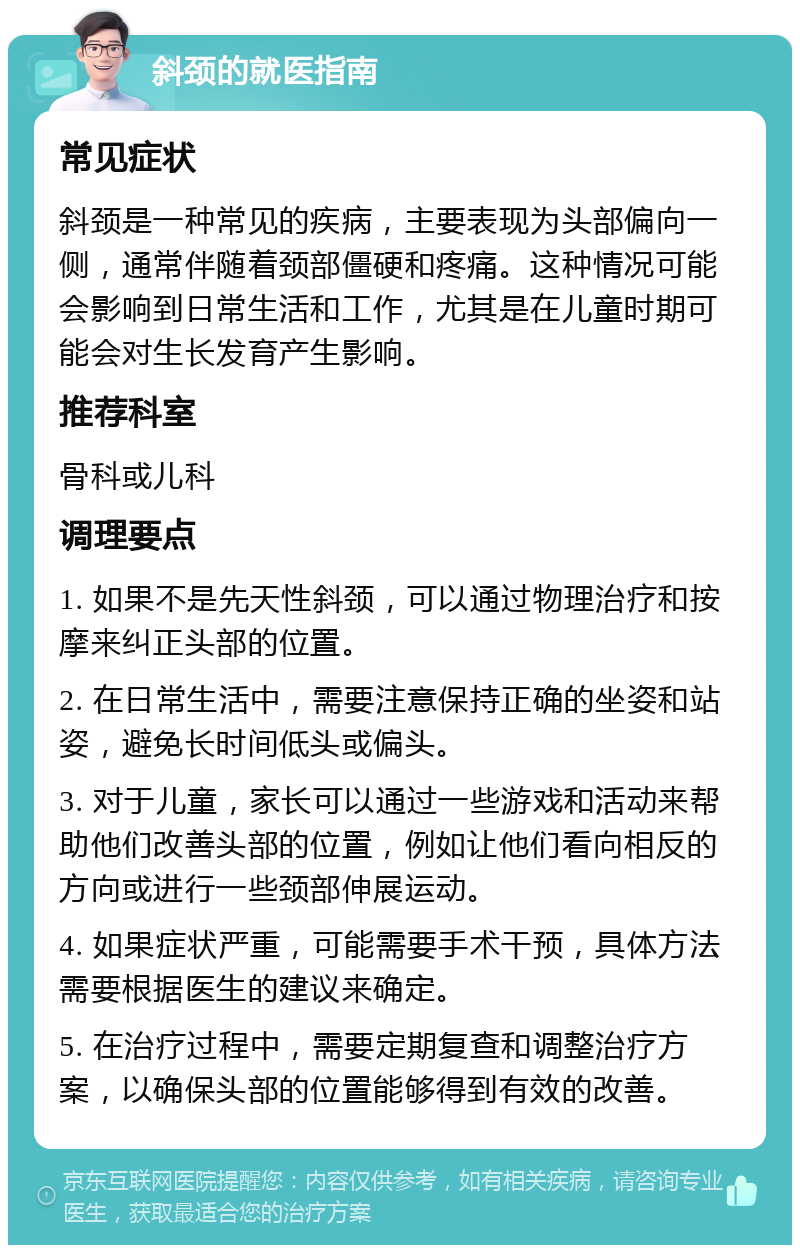 斜颈的就医指南 常见症状 斜颈是一种常见的疾病，主要表现为头部偏向一侧，通常伴随着颈部僵硬和疼痛。这种情况可能会影响到日常生活和工作，尤其是在儿童时期可能会对生长发育产生影响。 推荐科室 骨科或儿科 调理要点 1. 如果不是先天性斜颈，可以通过物理治疗和按摩来纠正头部的位置。 2. 在日常生活中，需要注意保持正确的坐姿和站姿，避免长时间低头或偏头。 3. 对于儿童，家长可以通过一些游戏和活动来帮助他们改善头部的位置，例如让他们看向相反的方向或进行一些颈部伸展运动。 4. 如果症状严重，可能需要手术干预，具体方法需要根据医生的建议来确定。 5. 在治疗过程中，需要定期复查和调整治疗方案，以确保头部的位置能够得到有效的改善。