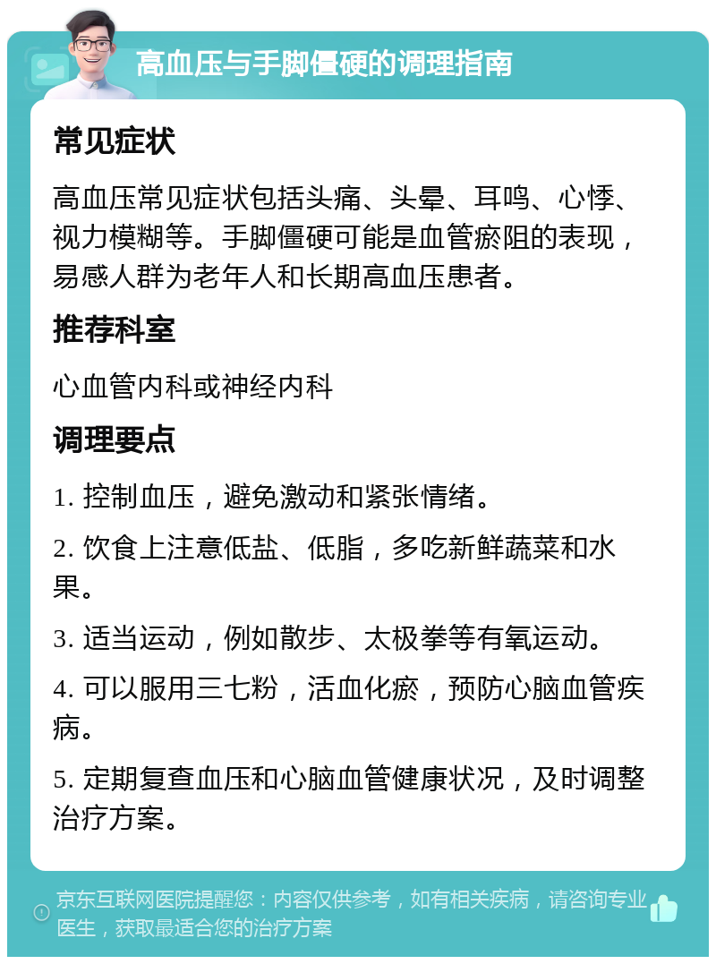 高血压与手脚僵硬的调理指南 常见症状 高血压常见症状包括头痛、头晕、耳鸣、心悸、视力模糊等。手脚僵硬可能是血管瘀阻的表现，易感人群为老年人和长期高血压患者。 推荐科室 心血管内科或神经内科 调理要点 1. 控制血压，避免激动和紧张情绪。 2. 饮食上注意低盐、低脂，多吃新鲜蔬菜和水果。 3. 适当运动，例如散步、太极拳等有氧运动。 4. 可以服用三七粉，活血化瘀，预防心脑血管疾病。 5. 定期复查血压和心脑血管健康状况，及时调整治疗方案。