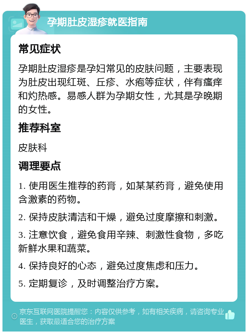 孕期肚皮湿疹就医指南 常见症状 孕期肚皮湿疹是孕妇常见的皮肤问题，主要表现为肚皮出现红斑、丘疹、水疱等症状，伴有瘙痒和灼热感。易感人群为孕期女性，尤其是孕晚期的女性。 推荐科室 皮肤科 调理要点 1. 使用医生推荐的药膏，如某某药膏，避免使用含激素的药物。 2. 保持皮肤清洁和干燥，避免过度摩擦和刺激。 3. 注意饮食，避免食用辛辣、刺激性食物，多吃新鲜水果和蔬菜。 4. 保持良好的心态，避免过度焦虑和压力。 5. 定期复诊，及时调整治疗方案。