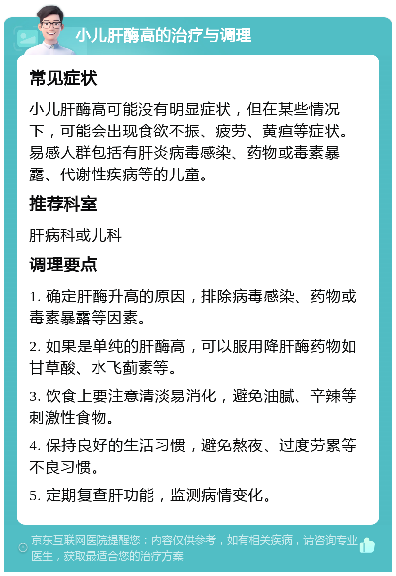 小儿肝酶高的治疗与调理 常见症状 小儿肝酶高可能没有明显症状，但在某些情况下，可能会出现食欲不振、疲劳、黄疸等症状。易感人群包括有肝炎病毒感染、药物或毒素暴露、代谢性疾病等的儿童。 推荐科室 肝病科或儿科 调理要点 1. 确定肝酶升高的原因，排除病毒感染、药物或毒素暴露等因素。 2. 如果是单纯的肝酶高，可以服用降肝酶药物如甘草酸、水飞蓟素等。 3. 饮食上要注意清淡易消化，避免油腻、辛辣等刺激性食物。 4. 保持良好的生活习惯，避免熬夜、过度劳累等不良习惯。 5. 定期复查肝功能，监测病情变化。