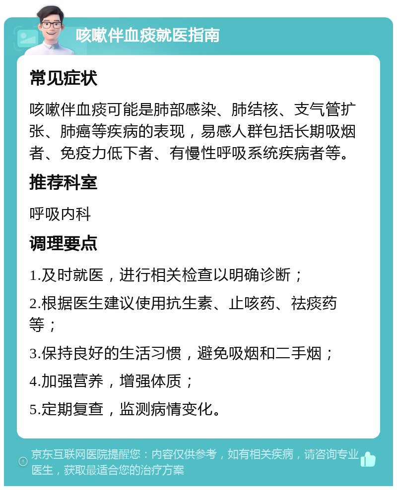 咳嗽伴血痰就医指南 常见症状 咳嗽伴血痰可能是肺部感染、肺结核、支气管扩张、肺癌等疾病的表现，易感人群包括长期吸烟者、免疫力低下者、有慢性呼吸系统疾病者等。 推荐科室 呼吸内科 调理要点 1.及时就医，进行相关检查以明确诊断； 2.根据医生建议使用抗生素、止咳药、祛痰药等； 3.保持良好的生活习惯，避免吸烟和二手烟； 4.加强营养，增强体质； 5.定期复查，监测病情变化。