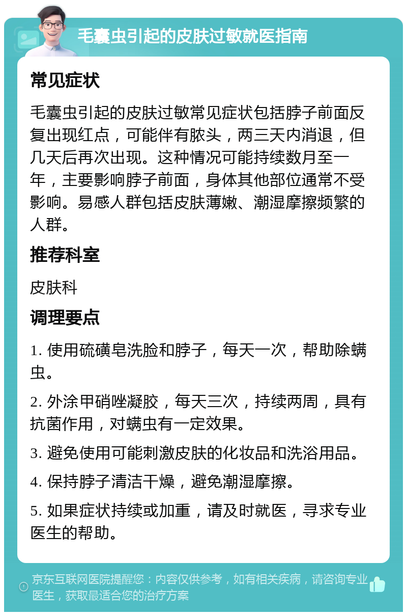 毛囊虫引起的皮肤过敏就医指南 常见症状 毛囊虫引起的皮肤过敏常见症状包括脖子前面反复出现红点，可能伴有脓头，两三天内消退，但几天后再次出现。这种情况可能持续数月至一年，主要影响脖子前面，身体其他部位通常不受影响。易感人群包括皮肤薄嫩、潮湿摩擦频繁的人群。 推荐科室 皮肤科 调理要点 1. 使用硫磺皂洗脸和脖子，每天一次，帮助除螨虫。 2. 外涂甲硝唑凝胶，每天三次，持续两周，具有抗菌作用，对螨虫有一定效果。 3. 避免使用可能刺激皮肤的化妆品和洗浴用品。 4. 保持脖子清洁干燥，避免潮湿摩擦。 5. 如果症状持续或加重，请及时就医，寻求专业医生的帮助。